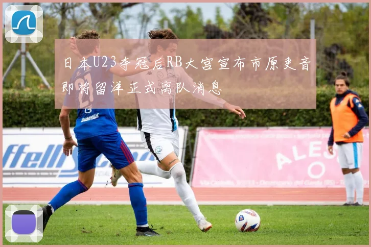 日本U23夺冠后RB大宫宣布市原吏音即将留洋正式离队消息