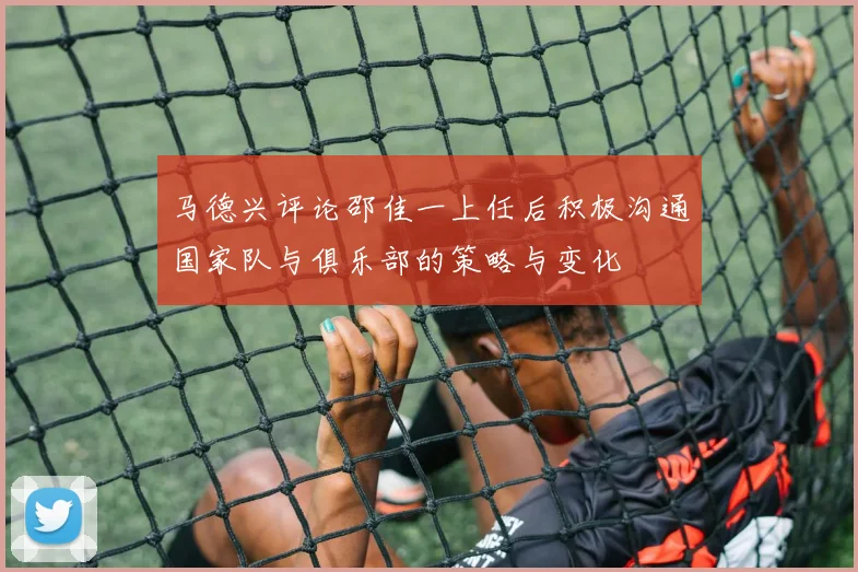 马德兴评论邵佳一上任后积极沟通国家队与俱乐部的策略与变化