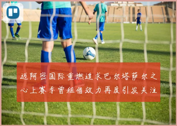 迈阿密国际重燃追求巴尔塔萨尔之心上赛季曾租借效力再度引发关注