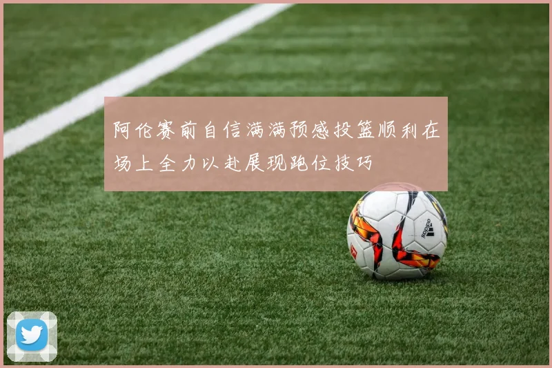 阿伦赛前自信满满预感投篮顺利在场上全力以赴展现跑位技巧