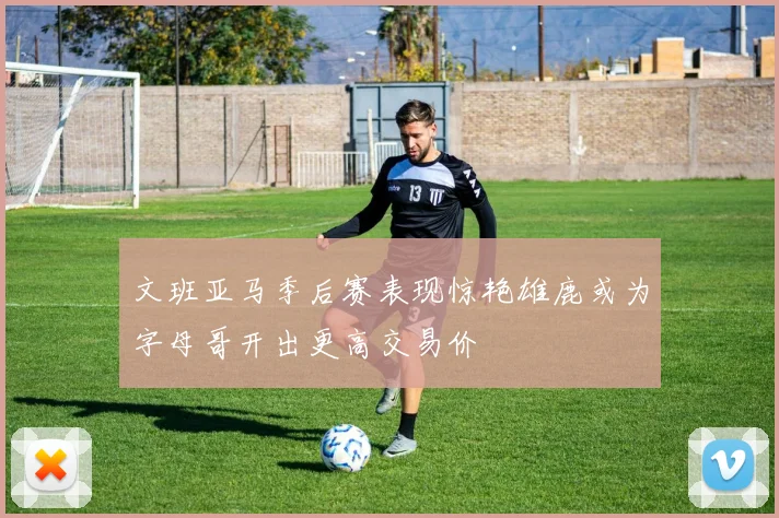 文班亚马季后赛表现惊艳雄鹿或为字母哥开出更高交易价