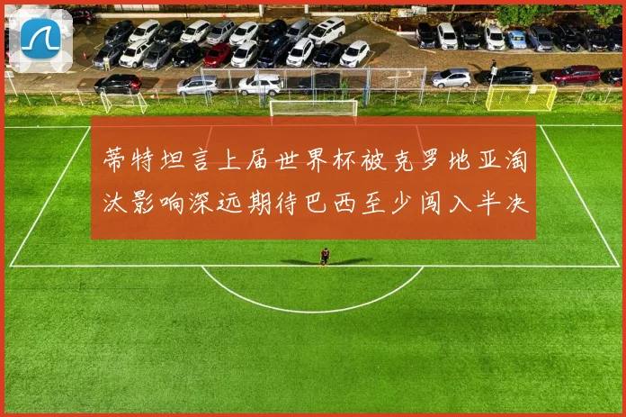 蒂特坦言上届世界杯被克罗地亚淘汰影响深远期待巴西至少闯入半决赛