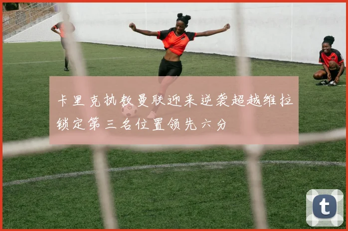 卡里克执教曼联迎来逆袭超越维拉锁定第三名位置领先六分