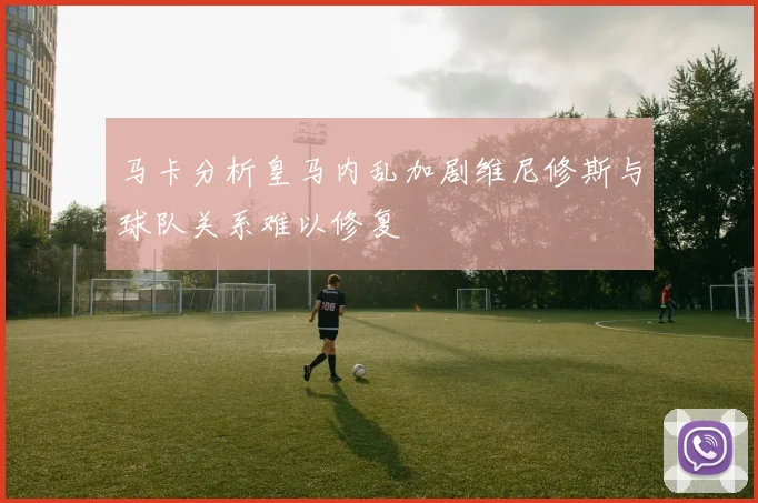 马卡分析皇马内乱加剧维尼修斯与球队关系难以修复