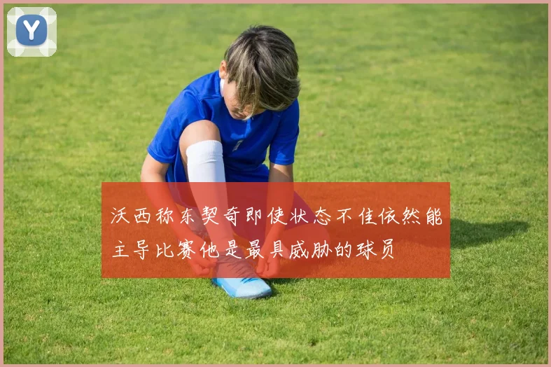 沃西称东契奇即使状态不佳依然能主导比赛他是最具威胁的球员