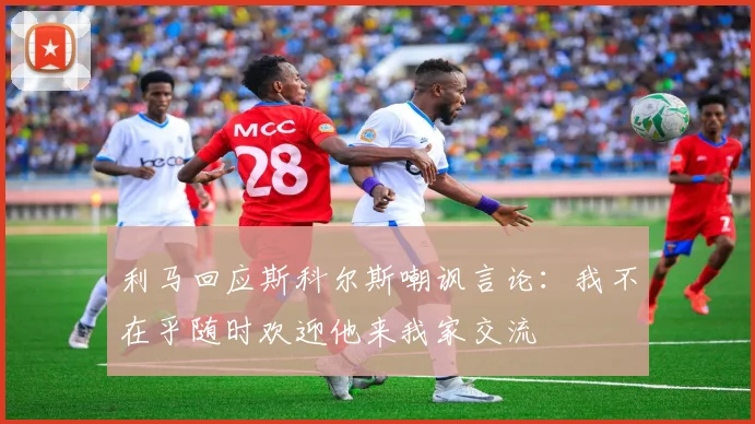 利马回应斯科尔斯嘲讽言论：我不在乎随时欢迎他来我家交流