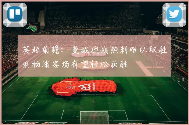 英超前瞻：曼城迎战热刺难以取胜利物浦客场有望轻松获胜