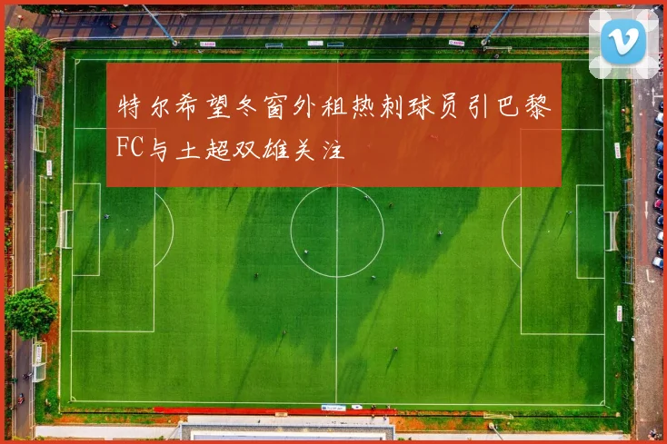 特尔希望冬窗外租热刺球员引巴黎FC与土超双雄关注