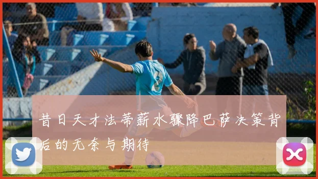 昔日天才法蒂薪水骤降巴萨决策背后的无奈与期待