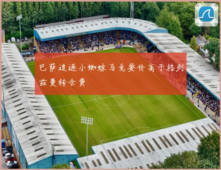 巴萨追逐小蜘蛛马竞要价高于格列兹曼转会费