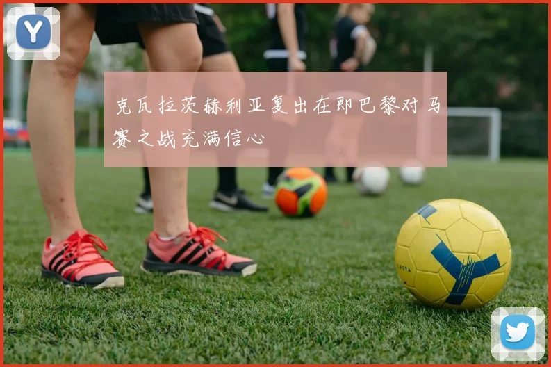 克瓦拉茨赫利亚复出在即巴黎对马赛之战充满信心