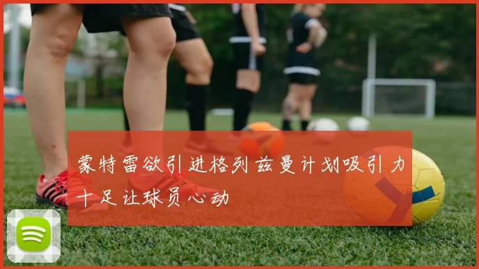 蒙特雷欲引进格列兹曼计划吸引力十足让球员心动