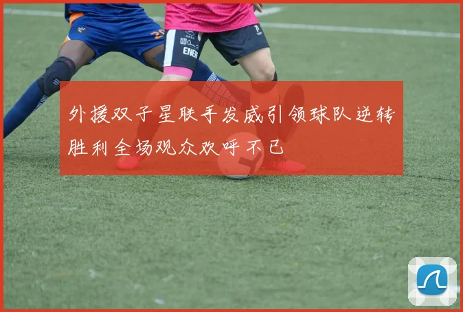 外援双子星联手发威引领球队逆转胜利全场观众欢呼不已