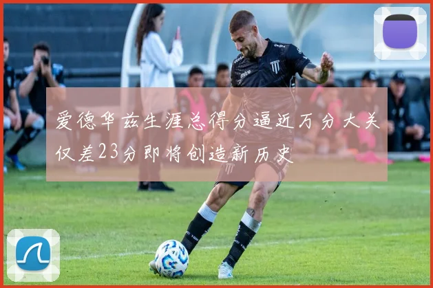 爱德华兹生涯总得分逼近万分大关仅差23分即将创造新历史