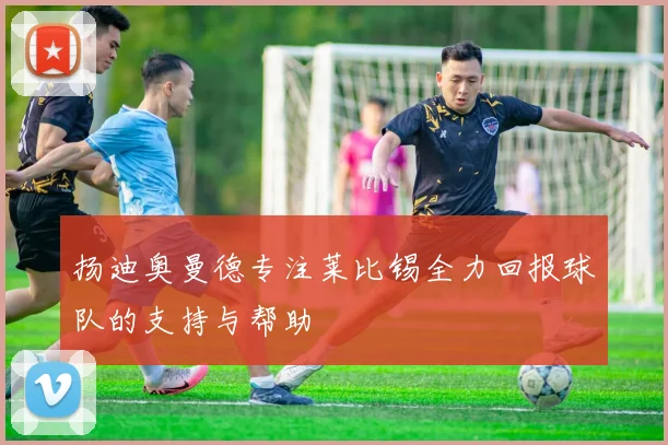 扬迪奥曼德专注莱比锡全力回报球队的支持与帮助