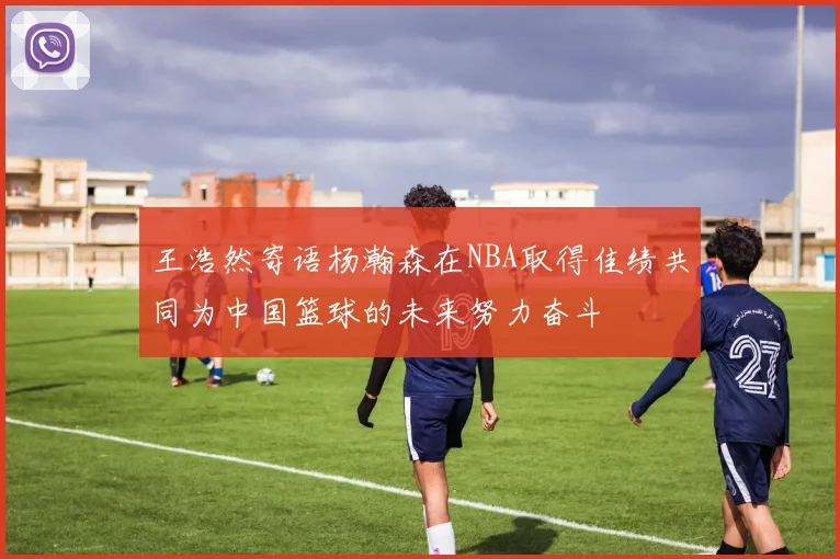 王浩然寄语杨瀚森在NBA取得佳绩共同为中国篮球的未来努力奋斗