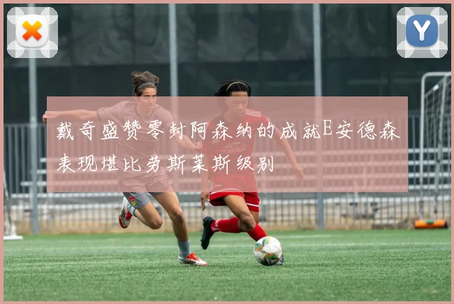 戴奇盛赞零封阿森纳的成就E安德森表现堪比劳斯莱斯级别